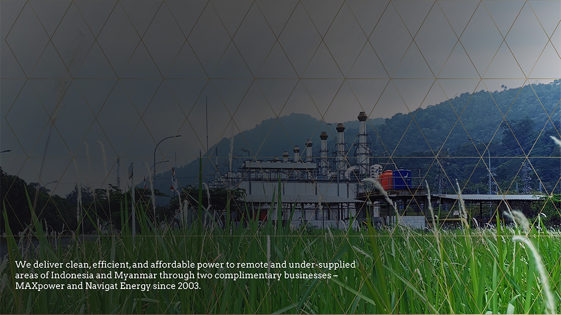 We deliver clean, efficient, and affordable power to remote and under-supplied areas of Indonesia and Myanmar through two complimentary businesses – MAXpower and Navigat Energy since 2003.